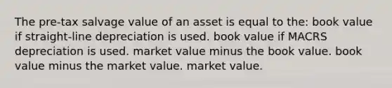 The pre-tax salvage value of an asset is equal to the: book value if straight-line depreciation is used. book value if MACRS depreciation is used. market value minus the book value. book value minus the market value. market value.