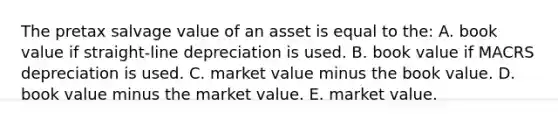 The pretax salvage value of an asset is equal to the: A. book value if straight-line depreciation is used. B. book value if MACRS depreciation is used. C. market value minus the book value. D. book value minus the market value. E. market value.