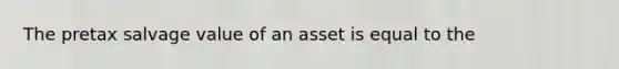 The pretax salvage value of an asset is equal to the