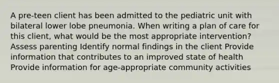 A pre-teen client has been admitted to the pediatric unit with bilateral lower lobe pneumonia. When writing a plan of care for this client, what would be the most appropriate intervention? Assess parenting Identify normal findings in the client Provide information that contributes to an improved state of health Provide information for age-appropriate community activities