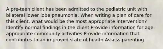 A pre-teen client has been admitted to the pediatric unit with bilateral lower lobe pneumonia. When writing a plan of care for this client, what would be the most appropriate intervention? Identify normal findings in the client Provide information for age-appropriate community activities Provide information that contributes to an improved state of health Assess parenting