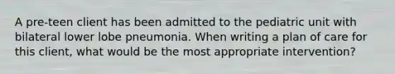 A pre-teen client has been admitted to the pediatric unit with bilateral lower lobe pneumonia. When writing a plan of care for this client, what would be the most appropriate intervention?