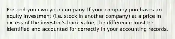 Pretend you own your company. If your company purchases an equity investment (i.e. stock in another company) at a price in excess of the investee's book value, the difference must be identified and accounted for correctly in your accounting records.