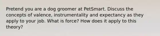 Pretend you are a dog groomer at PetSmart. Discuss the concepts of valence, instrumentality and expectancy as they apply to your job. What is force? How does it apply to this theory?