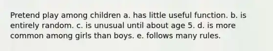 Pretend play among children a. has little useful function. b. is entirely random. c. is unusual until about age 5. d. is more common among girls than boys. e. follows many rules.