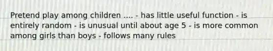 Pretend play among children .... - has little useful function - is entirely random - is unusual until about age 5 - is more common among girls than boys - follows many rules