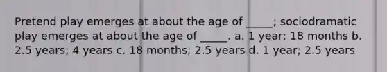 Pretend play emerges at about the age of _____; sociodramatic play emerges at about the age of _____. a. 1 year; 18 months b. 2.5 years; 4 years c. 18 months; 2.5 years d. 1 year; 2.5 years