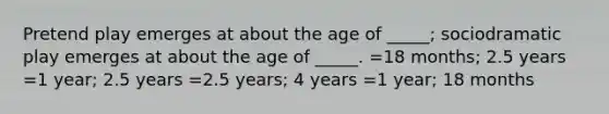 Pretend play emerges at about the age of _____; sociodramatic play emerges at about the age of _____. =18 months; 2.5 years =1 year; 2.5 years =2.5 years; 4 years =1 year; 18 months