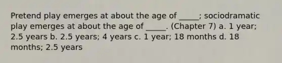 Pretend play emerges at about the age of _____; sociodramatic play emerges at about the age of _____. (Chapter 7) a. 1 year; 2.5 years b. 2.5 years; 4 years c. 1 year; 18 months d. 18 months; 2.5 years