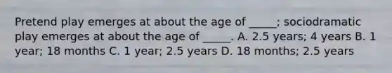 Pretend play emerges at about the age of _____; sociodramatic play emerges at about the age of _____. A. 2.5 years; 4 years B. 1 year; 18 months C. 1 year; 2.5 years D. 18 months; 2.5 years