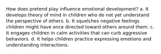 How does pretend play influence emotional development? a. It develops theory of mind in children who do not yet understand the perspective of others. b. It squelches negative feelings children might have once directed toward others around them. c. It engages children in calm activities that can curb aggressive behaviors. d. It helps children practice expressing emotions and understanding interactions.