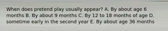 When does pretend play usually appear? A. By about age 6 months B. By about 9 months C. By 12 to 18 months of age D. sometime early in the second year E. By about age 36 months