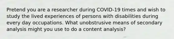 Pretend you are a researcher during COVID-19 times and wish to study the lived experiences of persons with disabilities during every day occupations. What unobstrusive means of secondary analysis might you use to do a content analysis?