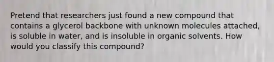 Pretend that researchers just found a new compound that contains a glycerol backbone with unknown molecules attached, is soluble in water, and is insoluble in organic solvents. How would you classify this compound?