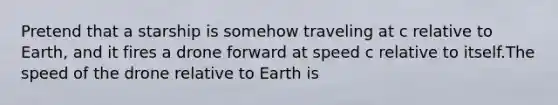 Pretend that a starship is somehow traveling at c relative to Earth, and it fires a drone forward at speed c relative to itself.The speed of the drone relative to Earth is