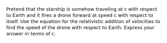 Pretend that the starship is somehow traveling at c with respect to Earth and it fires a drone forward at speed c with respect to itself. Use the equation for the relativistic addition of velocities to find the speed of the drone with respect to Earth. Express your answer in terms of c.