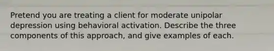 Pretend you are treating a client for moderate unipolar depression using behavioral activation. Describe the three components of this approach, and give examples of each.