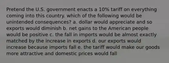 Pretend the U.S. government enacts a 10% tariff on everything coming into this country. which of the following would be unintended consequences? a. dollar would appreciate and so exports would diminish b. net gains to the American people would be positive c. the fall in imports would be almost exactly matched by the increase in exports d. our exports would increase because imports fall e. the tariff would make our goods more attractive and domestic prices would fall