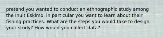 pretend you wanted to conduct an ethnographic study among the Inuit Eskimo, in particular you want to learn about their fishing practices. What are the steps you would take to design your study? How would you collect data?