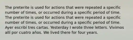 The preterite is used for actions that were repeated a specific number of times, or occurred during a specific period of time. The preterite is used for actions that were repeated a specific number of times, or occurred during a specific period of time. Ayer escribí tres cartas. Yesterday I wrote three letters. Vivimos allí por cuatro años. We lived there for four years.