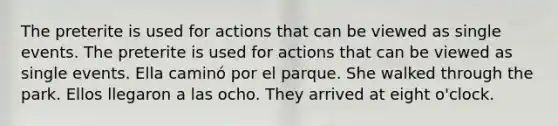 The preterite is used for actions that can be viewed as single events. The preterite is used for actions that can be viewed as single events. Ella caminó por el parque. She walked through the park. Ellos llegaron a las ocho. They arrived at eight o'clock.