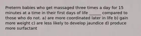 Preterm babies who get massaged three times a day for 15 minutes at a time in their first days of life ______ compared to those who do not. a) are more coordinated later in life b) gain more weight c) are less likely to develop jaundice d) produce more surfactant