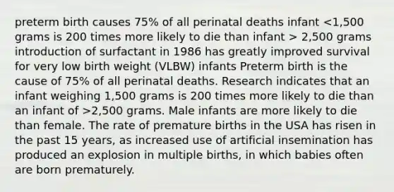 preterm birth causes 75% of all perinatal deaths infant 2,500 grams introduction of surfactant in 1986 has greatly improved survival for very low birth weight (VLBW) infants Preterm birth is the cause of 75% of all perinatal deaths. Research indicates that an infant weighing 1,500 grams is 200 times more likely to die than an infant of >2,500 grams. Male infants are more likely to die than female. The rate of premature births in the USA has risen in the past 15 years, as increased use of artificial insemination has produced an explosion in multiple births, in which babies often are born prematurely.