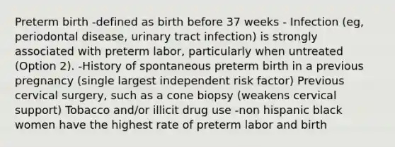 Preterm birth -defined as birth before 37 weeks - Infection (eg, periodontal disease, urinary tract infection) is strongly associated with preterm labor, particularly when untreated (Option 2). -History of spontaneous preterm birth in a previous pregnancy (single largest independent risk factor) Previous cervical surgery, such as a cone biopsy (weakens cervical support) Tobacco and/or illicit drug use -non hispanic black women have the highest rate of preterm labor and birth