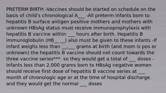 PRETERM BIRTH -Vaccines should be started on schedule on the basis of child's chronological A___ -All preterm infants born to hepatitis B surface antigen positive mothers and mothers with unknown HBsAg status must receive immunoprophylaxis with hepatitis B vaccine within ___ hours after birth. Hepatitis B immunoglobulin (HB__ __) also must be given to these infants -If infant weighs less than __,___ grams at birth (and mom is pos or unknown) the hepatitis B vaccine should not count towards the three vaccine series***. so they would get a total of ___ doses -Infants less than 2,000 grams born to HBsAg negative women should receive first dose of hepatitis B vaccine series at ___ month of chronologic age or at the time of hospital discharge. and they would get the normal ___ doses