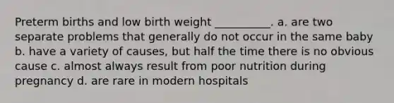 Preterm births and low birth weight __________. a. are two separate problems that generally do not occur in the same baby b. have a variety of causes, but half the time there is no obvious cause c. almost always result from poor nutrition during pregnancy d. are rare in modern hospitals