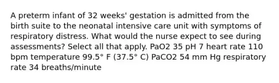 A preterm infant of 32 weeks' gestation is admitted from the birth suite to the neonatal intensive care unit with symptoms of respiratory distress. What would the nurse expect to see during assessments? Select all that apply. PaO2 35 pH 7 heart rate 110 bpm temperature 99.5° F (37.5° C) PaCO2 54 mm Hg respiratory rate 34 breaths/minute