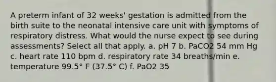 A preterm infant of 32 weeks' gestation is admitted from the birth suite to the neonatal intensive care unit with symptoms of respiratory distress. What would the nurse expect to see during assessments? Select all that apply. a. pH 7 b. PaCO2 54 mm Hg c. heart rate 110 bpm d. respiratory rate 34 breaths/min e. temperature 99.5° F (37.5° C) f. PaO2 35