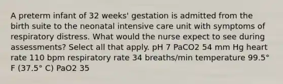 A preterm infant of 32 weeks' gestation is admitted from the birth suite to the neonatal intensive care unit with symptoms of respiratory distress. What would the nurse expect to see during assessments? Select all that apply. pH 7 PaCO2 54 mm Hg heart rate 110 bpm respiratory rate 34 breaths/min temperature 99.5° F (37.5° C) PaO2 35