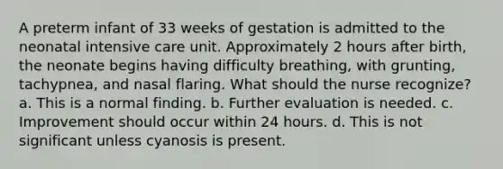 A preterm infant of 33 weeks of gestation is admitted to the neonatal intensive care unit. Approximately 2 hours after birth, the neonate begins having difficulty breathing, with grunting, tachypnea, and nasal flaring. What should the nurse recognize? a. This is a normal finding. b. Further evaluation is needed. c. Improvement should occur within 24 hours. d. This is not significant unless cyanosis is present.