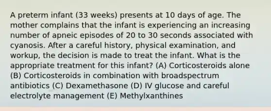 A preterm infant (33 weeks) presents at 10 days of age. The mother complains that the infant is experiencing an increasing number of apneic episodes of 20 to 30 seconds associated with cyanosis. After a careful history, physical examination, and workup, the decision is made to treat the infant. What is the appropriate treatment for this infant? (A) Corticosteroids alone (B) Corticosteroids in combination with broadspectrum antibiotics (C) Dexamethasone (D) IV glucose and careful electrolyte management (E) Methylxanthines