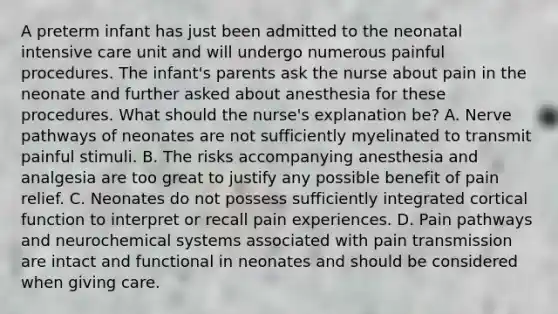 A preterm infant has just been admitted to the neonatal intensive care unit and will undergo numerous painful procedures. The infant's parents ask the nurse about pain in the neonate and further asked about anesthesia for these procedures. What should the nurse's explanation be? A. Nerve pathways of neonates are not sufficiently myelinated to transmit painful stimuli. B. The risks accompanying anesthesia and analgesia are too great to justify any possible benefit of pain relief. C. Neonates do not possess sufficiently integrated cortical function to interpret or recall pain experiences. D. Pain pathways and neurochemical systems associated with pain transmission are intact and functional in neonates and should be considered when giving care.