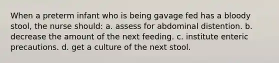 When a preterm infant who is being gavage fed has a bloody stool, the nurse should: a. assess for abdominal distention. b. decrease the amount of the next feeding. c. institute enteric precautions. d. get a culture of the next stool.