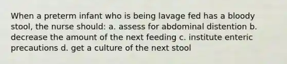 When a preterm infant who is being lavage fed has a bloody stool, the nurse should: a. assess for abdominal distention b. decrease the amount of the next feeding c. institute enteric precautions d. get a culture of the next stool