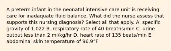 A preterm infant in the neonatal intensive care unit is receiving care for inadaquate fluid balance. What did the nurse assess that supports this nursing diagnosis? Select all that apply. A. specific gravity of 1.022 B. respiratory rate of 40 breaths/min C. urine output less than 2 ml/kg/hr D. heart rate of 135 beats/min E. abdominal skin temperature of 96.9°F