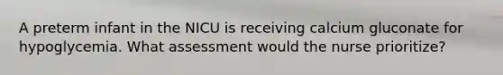 A preterm infant in the NICU is receiving calcium gluconate for hypoglycemia. What assessment would the nurse prioritize?