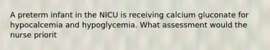 A preterm infant in the NICU is receiving calcium gluconate for hypocalcemia and hypoglycemia. What assessment would the nurse priorit