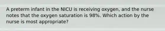 A preterm infant in the NICU is receiving oxygen, and the nurse notes that the oxygen saturation is 98%. Which action by the nurse is most appropriate?