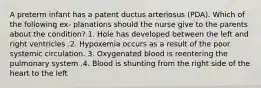 A preterm infant has a patent ductus arteriosus (PDA). Which of the following ex- planations should the nurse give to the parents about the condition? 1. Hole has developed between the left and right ventricles .2. Hypoxemia occurs as a result of the poor systemic circulation. 3. Oxygenated blood is reentering the pulmonary system .4. Blood is shunting from the right side of the heart to the left