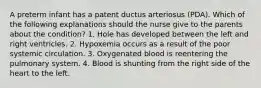 A preterm infant has a patent ductus arteriosus (PDA). Which of the following explanations should the nurse give to the parents about the condition? 1. Hole has developed between the left and right ventricles. 2. Hypoxemia occurs as a result of the poor systemic circulation. 3. Oxygenated blood is reentering the pulmonary system. 4. Blood is shunting from the right side of the heart to the left.