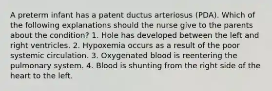 A preterm infant has a patent ductus arteriosus (PDA). Which of the following explanations should the nurse give to the parents about the condition? 1. Hole has developed between the left and right ventricles. 2. Hypoxemia occurs as a result of the poor systemic circulation. 3. Oxygenated blood is reentering the pulmonary system. 4. Blood is shunting from the right side of the heart to the left.