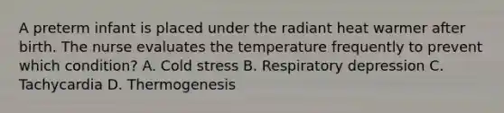 A preterm infant is placed under the radiant heat warmer after birth. The nurse evaluates the temperature frequently to prevent which condition? A. Cold stress B. Respiratory depression C. Tachycardia D. Thermogenesis