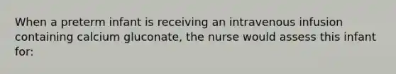 When a preterm infant is receiving an intravenous infusion containing calcium gluconate, the nurse would assess this infant for: