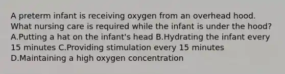 A preterm infant is receiving oxygen from an overhead hood. What nursing care is required while the infant is under the hood? A.Putting a hat on the infant's head B.Hydrating the infant every 15 minutes C.Providing stimulation every 15 minutes D.Maintaining a high oxygen concentration