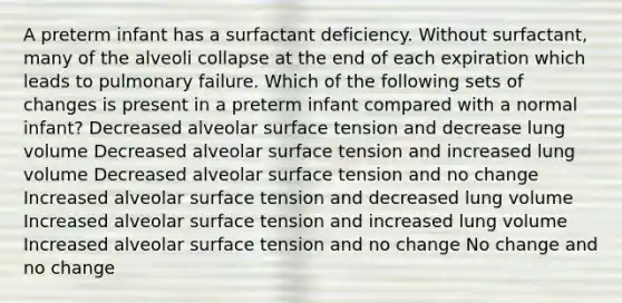 A preterm infant has a surfactant deficiency. Without surfactant, many of the alveoli collapse at the end of each expiration which leads to pulmonary failure. Which of the following sets of changes is present in a preterm infant compared with a normal infant? Decreased alveolar surface tension and decrease lung volume Decreased alveolar surface tension and increased lung volume Decreased alveolar surface tension and no change Increased alveolar surface tension and decreased lung volume Increased alveolar surface tension and increased lung volume Increased alveolar surface tension and no change No change and no change