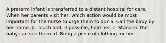 A preterm infant is transferred to a distant hospital for care. When her parents visit her, which action would be most important for the nurse to urge them to do? a. Call the baby by her name. b. Touch and, if possible, hold her. c. Stand so the baby can see them. d. Bring a piece of clothing for her.